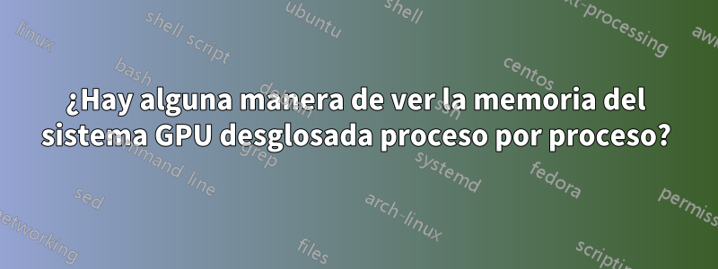 ¿Hay alguna manera de ver la memoria del sistema GPU desglosada proceso por proceso?