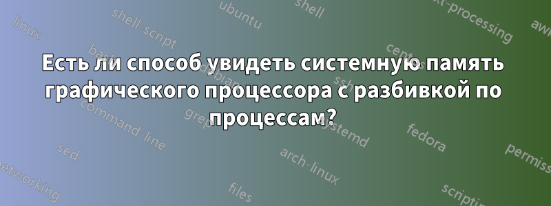 Есть ли способ увидеть системную память графического процессора с разбивкой по процессам?