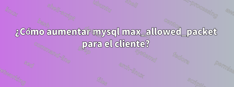 ¿Cómo aumentar mysql max_allowed_packet para el cliente?