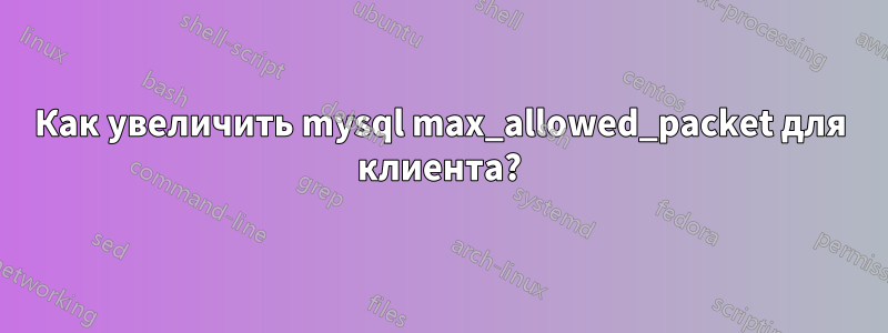 Как увеличить mysql max_allowed_packet для клиента?