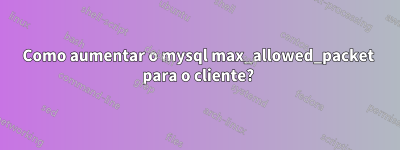 Como aumentar o mysql max_allowed_packet para o cliente?