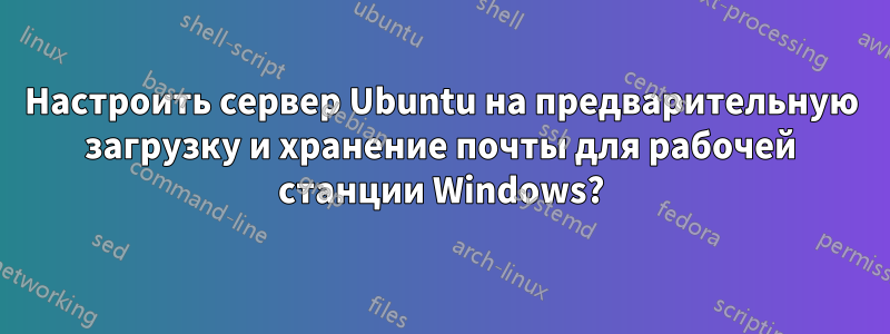 Настроить сервер Ubuntu на предварительную загрузку и хранение почты для рабочей станции Windows?