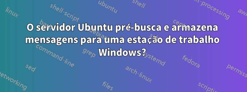 O servidor Ubuntu pré-busca e armazena mensagens para uma estação de trabalho Windows?