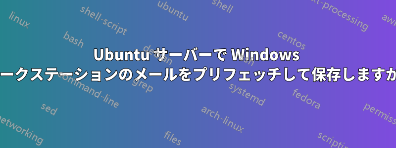 Ubuntu サーバーで Windows ワークステーションのメールをプリフェッチして保存しますか?