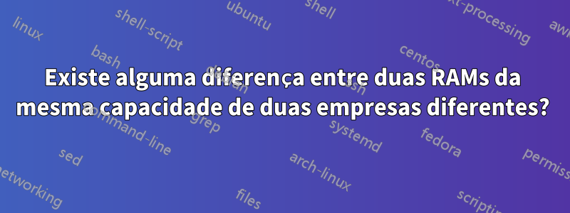 Existe alguma diferença entre duas RAMs da mesma capacidade de duas empresas diferentes?