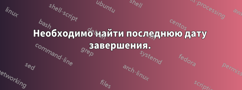 Необходимо найти последнюю дату завершения.