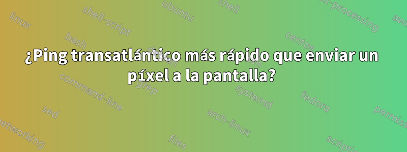 ¿Ping transatlántico más rápido que enviar un píxel a la pantalla?