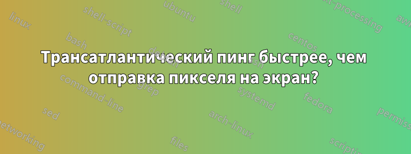 Трансатлантический пинг быстрее, чем отправка пикселя на экран?