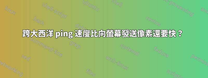 跨大西洋 ping 速度比向螢幕發送像素還要快？