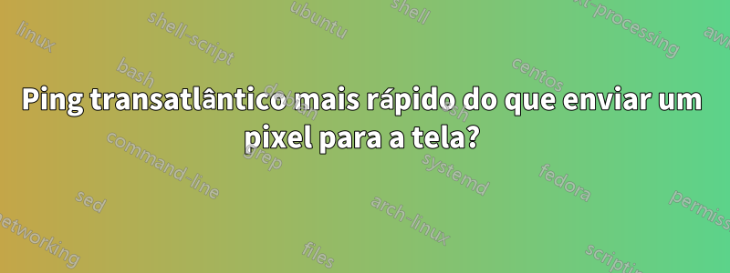 Ping transatlântico mais rápido do que enviar um pixel para a tela?