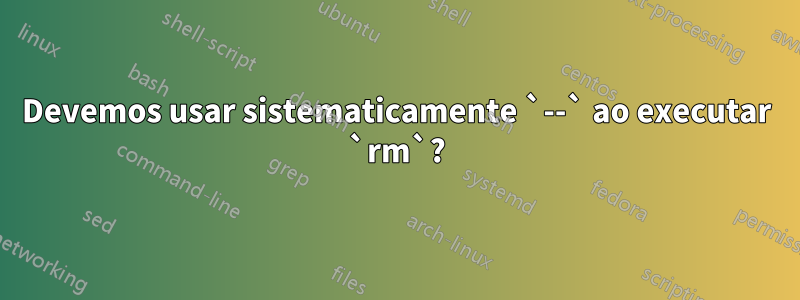 Devemos usar sistematicamente `--` ao executar `rm`?