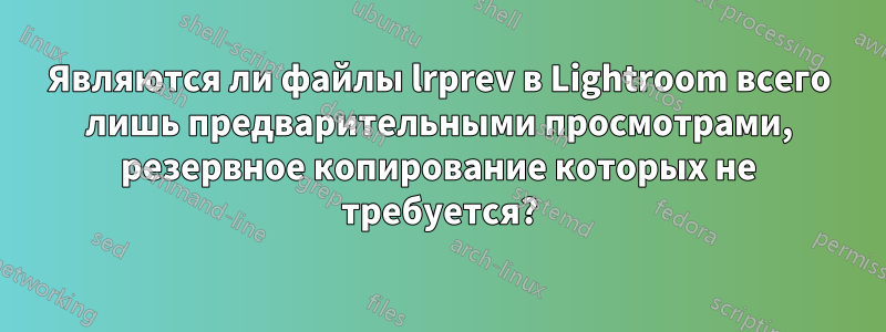 Являются ли файлы lrprev в Lightroom всего лишь предварительными просмотрами, резервное копирование которых не требуется?