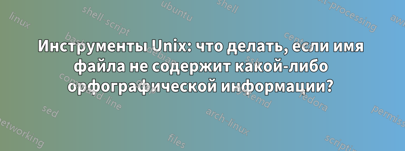 Инструменты Unix: что делать, если имя файла не содержит какой-либо орфографической информации?