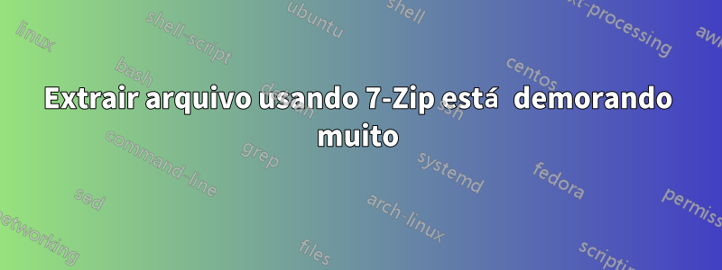 Extrair arquivo usando 7-Zip está demorando muito