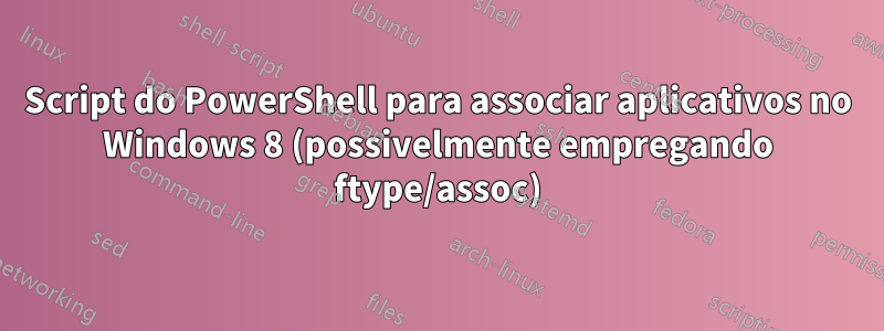 Script do PowerShell para associar aplicativos no Windows 8 (possivelmente empregando ftype/assoc)