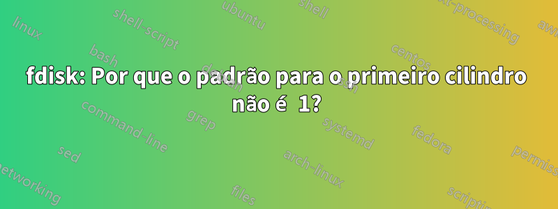 fdisk: Por que o padrão para o primeiro cilindro não é 1?