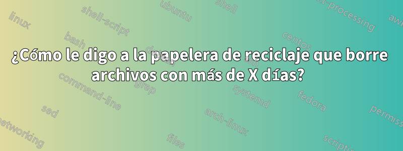 ¿Cómo le digo a la papelera de reciclaje que borre archivos con más de X días? 