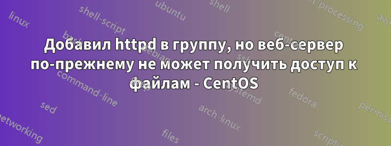 Добавил httpd в группу, но веб-сервер по-прежнему не может получить доступ к файлам - CentOS