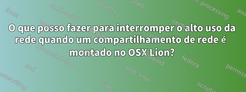 O que posso fazer para interromper o alto uso da rede quando um compartilhamento de rede é montado no OSX Lion?