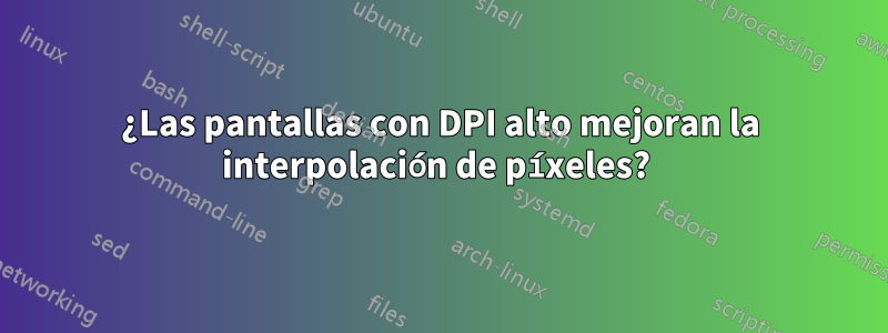 ¿Las pantallas con DPI alto mejoran la interpolación de píxeles? 