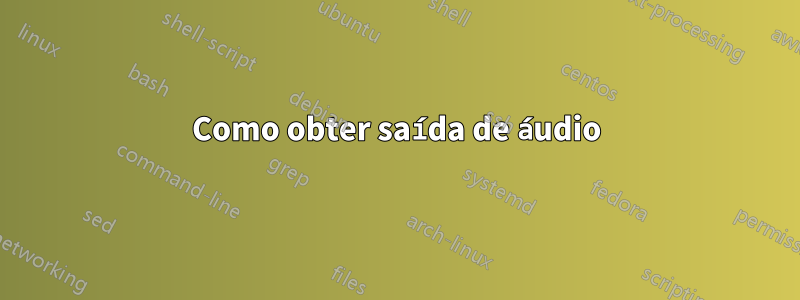 Como obter saída de áudio