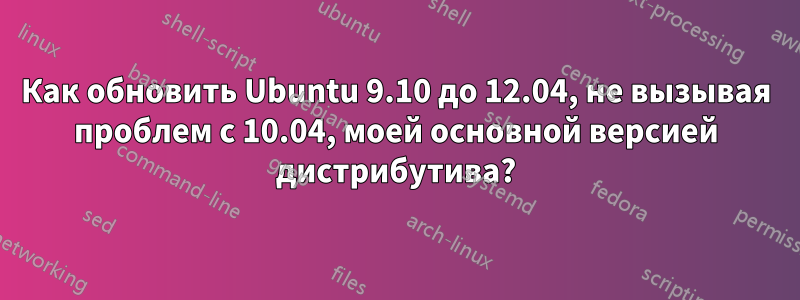 Как обновить Ubuntu 9.10 до 12.04, не вызывая проблем с 10.04, моей основной версией дистрибутива?