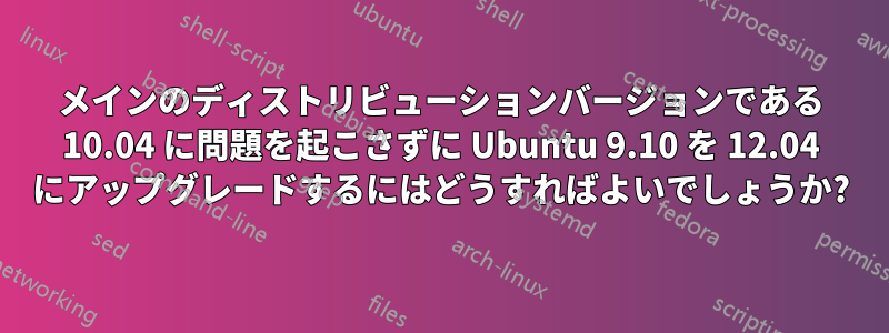 メインのディストリビューションバージョンである 10.04 に問題を起こさずに Ubuntu 9.10 を 12.04 にアップグレードするにはどうすればよいでしょうか?