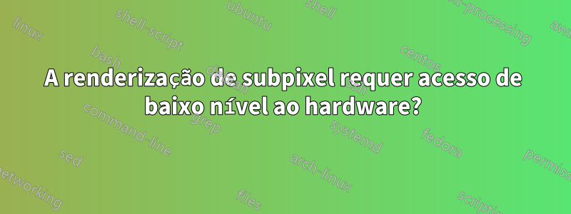 A renderização de subpixel requer acesso de baixo nível ao hardware?