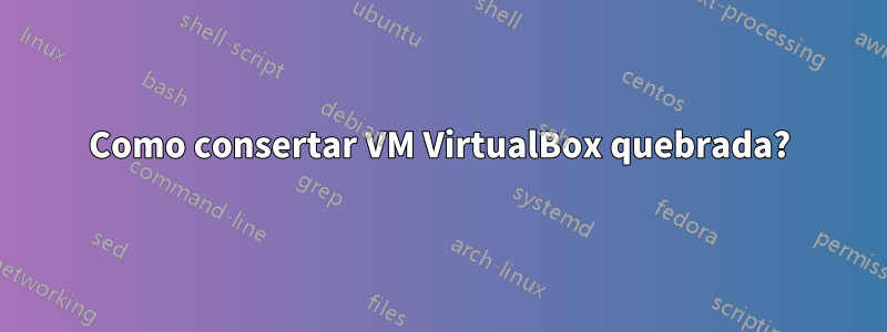 Como consertar VM VirtualBox quebrada?