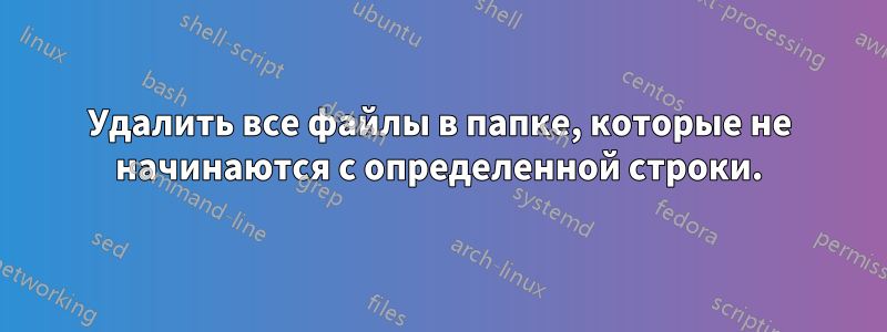 Удалить все файлы в папке, которые не начинаются с определенной строки.