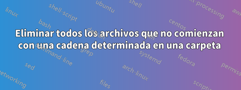 Eliminar todos los archivos que no comienzan con una cadena determinada en una carpeta