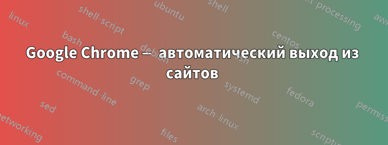 Google Chrome — автоматический выход из сайтов