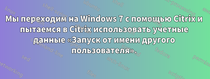 Мы переходим на Windows 7 с помощью Citrix и пытаемся в Citrix использовать учетные данные «Запуск от имени другого пользователя».