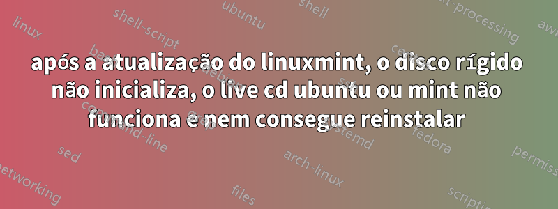 após a atualização do linuxmint, o disco rígido não inicializa, o live cd ubuntu ou mint não funciona e nem consegue reinstalar