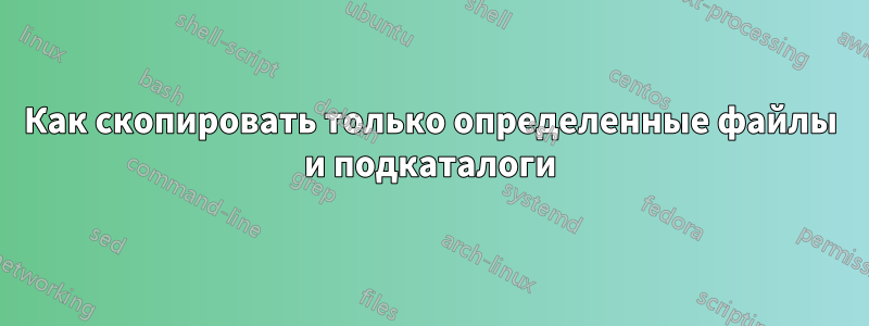 Как скопировать только определенные файлы и подкаталоги