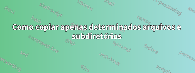Como copiar apenas determinados arquivos e subdiretórios