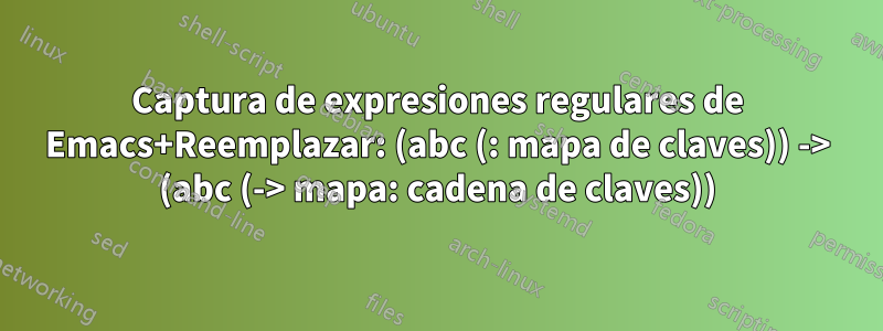 Captura de expresiones regulares de Emacs+Reemplazar: (abc (: mapa de claves)) -> (abc (-> mapa: cadena de claves))