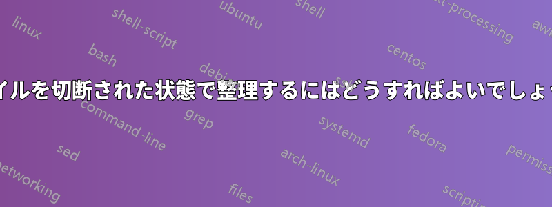 ファイルを切断された状態で整理するにはどうすればよいでしょうか?
