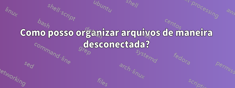 Como posso organizar arquivos de maneira desconectada?