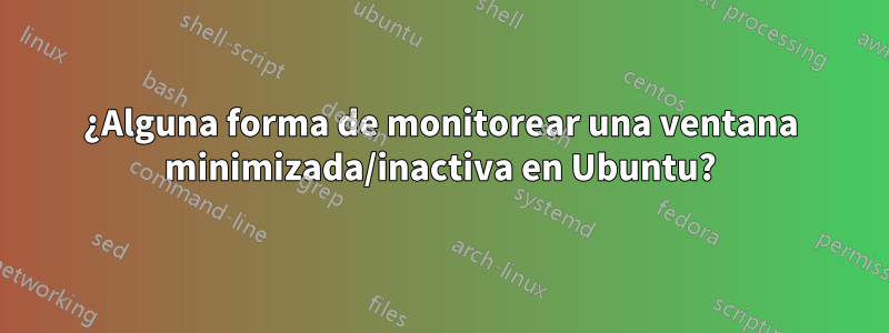 ¿Alguna forma de monitorear una ventana minimizada/inactiva en Ubuntu?