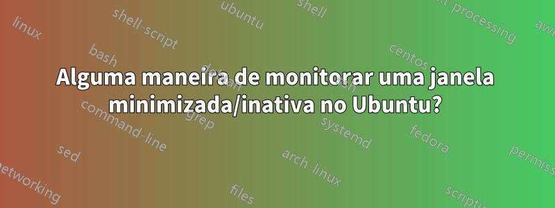Alguma maneira de monitorar uma janela minimizada/inativa no Ubuntu?