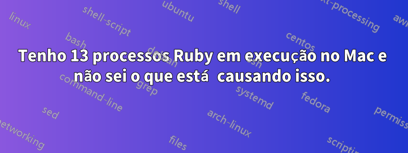 Tenho 13 processos Ruby em execução no Mac e não sei o que está causando isso.