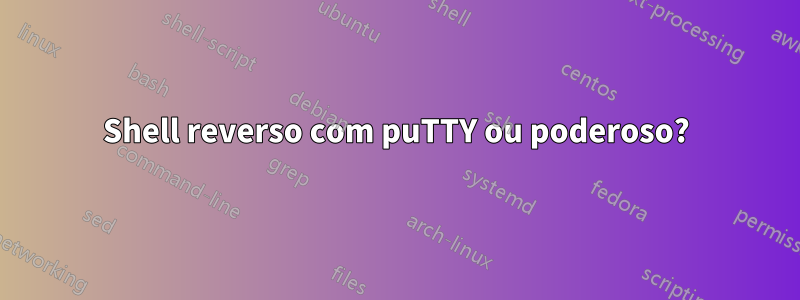 Shell reverso com puTTY ou poderoso?
