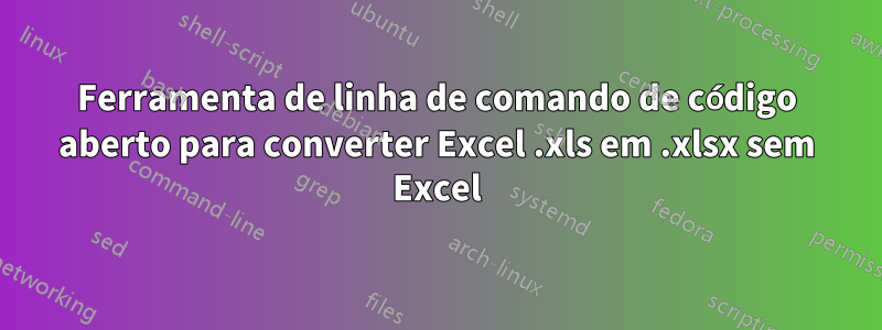 Ferramenta de linha de comando de código aberto para converter Excel .xls em .xlsx sem Excel
