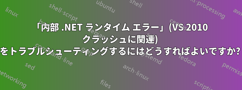 「内部 .NET ランタイム エラー」(VS 2010 クラッシュに関連) をトラブルシューティングするにはどうすればよいですか?