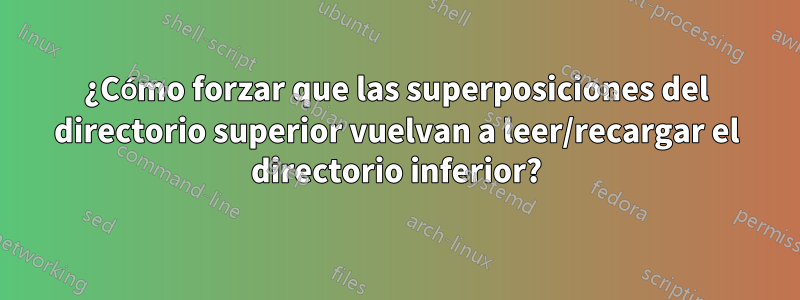 ¿Cómo forzar que las superposiciones del directorio superior vuelvan a leer/recargar el directorio inferior?