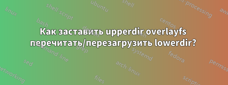 Как заставить upperdir overlayfs перечитать/перезагрузить lowerdir?