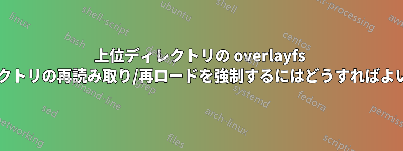 上位ディレクトリの overlayfs に下位ディレクトリの再読み取り/再ロードを強制するにはどうすればよいでしょうか?