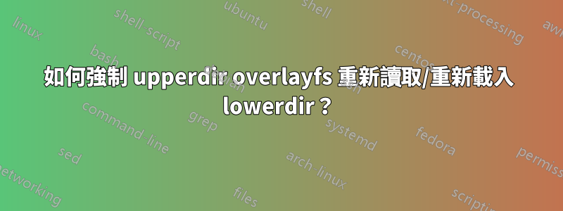 如何強制 upperdir overlayfs 重新讀取/重新載入 lowerdir？