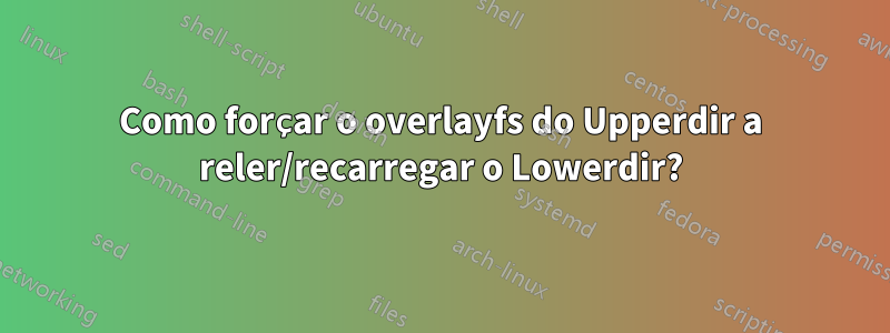Como forçar o overlayfs do Upperdir a reler/recarregar o Lowerdir?